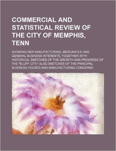 Commercial and Statistical Review of the City of Memphis, Tenn; Showing Her Manufacturing, Mercantile and General Business Interests, Together with ... Also Sketches of the Principal Business
