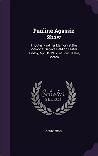 Pauline Agassiz Shaw: Tributes Paid Her Memory at the Memorial Service Held on Easter Sunday, April 8, 1917, at Faneuil Hall, Boston
