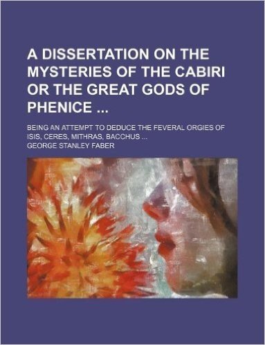 A Dissertation on the Mysteries of the Cabiri or the Great Gods of Phenice; Being an Attempt to Deduce the Feveral Orgies of Isis, Ceres, Mithras, Bacchus ...
