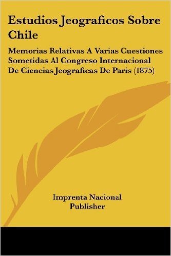 Estudios Jeograficos Sobre Chile: Memorias Relativas a Varias Cuestiones Sometidas Al Congreso Internacional de Ciencias Jeograficas de Paris (1875)