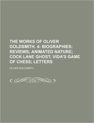 The Works of Oliver Goldsmith. 4; Biographies Reviews Animated Nature Cock Lane Ghost Vida's Game of Chess Letters
