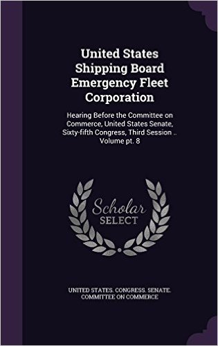 United States Shipping Board Emergency Fleet Corporation: Hearing Before the Committee on Commerce, United States Senate, Sixty-Fifth Congress, Third Session .. Volume PT. 8