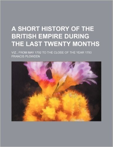 A Short History of the British Empire During the Last Twenty Months; Viz., from May 1792 to the Close of the Year 1793
