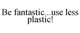 BE FANTASTIC...USE LESS PLASTIC!