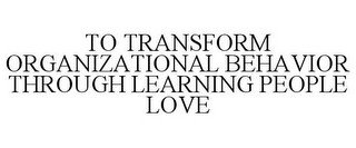 TO TRANSFORM ORGANIZATIONAL BEHAVIOR THROUGH LEARNING PEOPLE LOVE