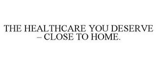 THE HEALTHCARE YOU DESERVE - CLOSE TO HOME.