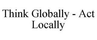 THINK GLOBALLY - ACT LOCALLY