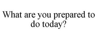 WHAT ARE YOU PREPARED TO DO TODAY?