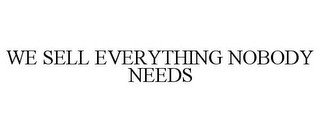 WE SELL EVERYTHING NOBODY NEEDS