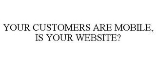 YOUR CUSTOMERS ARE MOBILE, IS YOUR WEBSITE?
