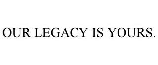 OUR LEGACY IS YOURS.