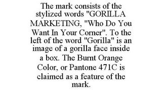 THE MARK CONSISTS OF THE STYLIZED WORDS "GORILLA MARKETING, "WHO DO YOU WANT IN YOUR CORNER". TO THE LEFT OF THE WORD "GORILLA" IS AN IMAGE OF A GORILLA FACE INSIDE A BOX. THE BURNT ORANGE COLOR, OR PANTONE 471C IS CLAIMED AS A FEATURE OF THE MARK.
