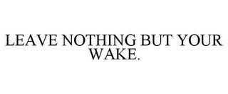 LEAVE NOTHING BUT YOUR WAKE.