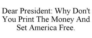 DEAR PRESIDENT: WHY DON'T YOU PRINT THE MONEY AND SET AMERICA FREE.
