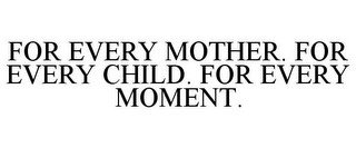 FOR EVERY MOTHER. FOR EVERY CHILD. FOR EVERY MOMENT.