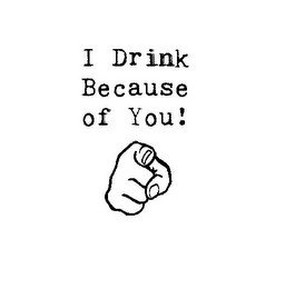 I DRINK BECAUSE OF YOU!
